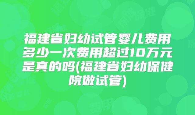 福建省妇幼试管婴儿费用多少一次费用超过10万元是真的吗(福建省妇幼保健院做试管)