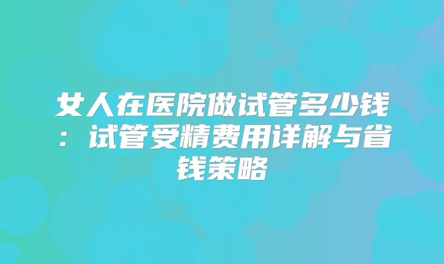 女人在医院做试管多少钱:试管受精费用详解与省钱策略