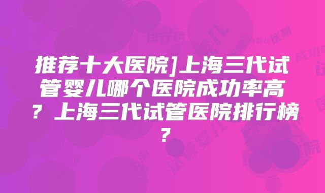 推荐十大医院]上海三代试管婴儿哪个医院成功率高？上海三代试管医院排行榜？