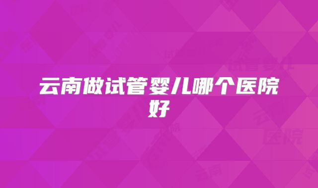 云南做试管婴儿哪个医院好