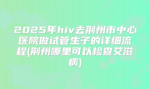 2025年hiv去荆州市中心医院做试管生子的详细流程(荆州哪里可以检查艾滋病)