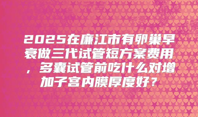 2025在廉江市有卵巢早衰做三代试管短方案费用，多囊试管前吃什么对增加子宫内膜厚度好？