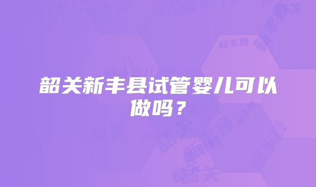 韶关新丰县试管婴儿可以做吗?