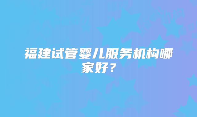 福建试管婴儿服务机构哪家好?