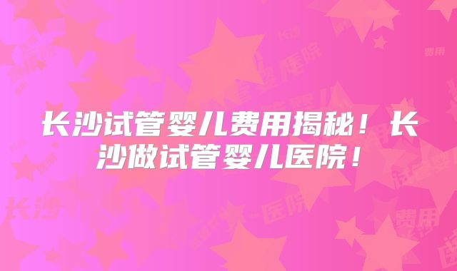 长沙试管婴儿费用揭秘!长沙做试管婴儿医院!