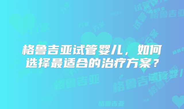 格鲁吉亚试管婴儿，如何选择最适合的治疗方案？
