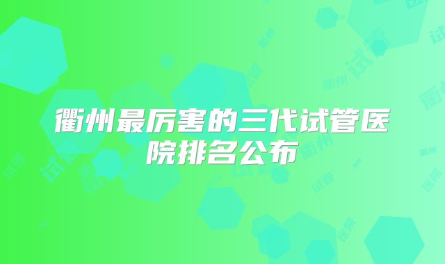 衢州最厉害的三代试管医院排名公布