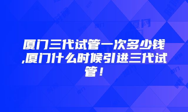 厦门三代试管一次多少钱,厦门什么时候引进三代试管！