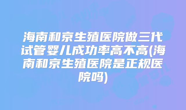 海南和京生殖医院做三代试管婴儿成功率高不高(海南和京生殖医院是正规医院吗)
