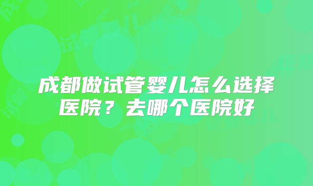成都做试管婴儿怎么选择医院？去哪个医院好