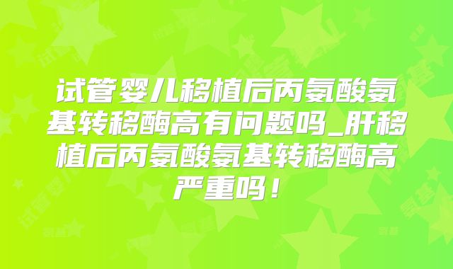 试管婴儿移植后丙氨酸氨基转移酶高有问题吗_肝移植后丙氨酸氨基转移酶高严重吗!