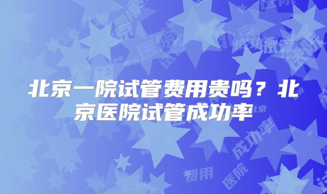 北京一院试管费用贵吗？北京医院试管成功率