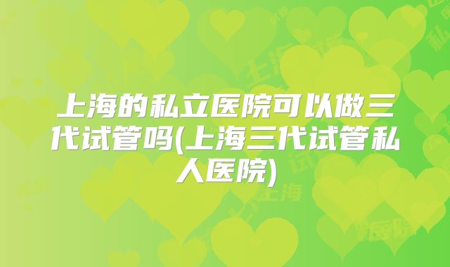 上海的私立医院可以做三代试管吗(上海三代试管私人医院)