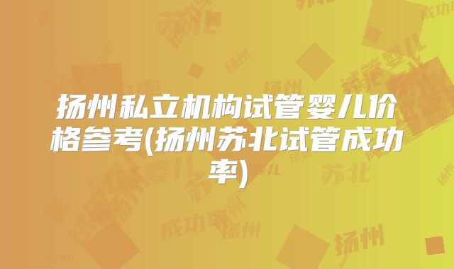 扬州私立机构试管婴儿价格参考(扬州苏北试管成功率)