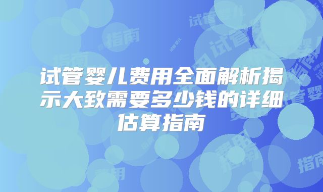 试管婴儿费用全面解析揭示大致需要多少钱的详细估算指南