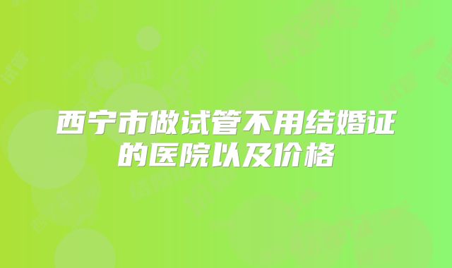 西宁市做试管不用结婚证的医院以及价格