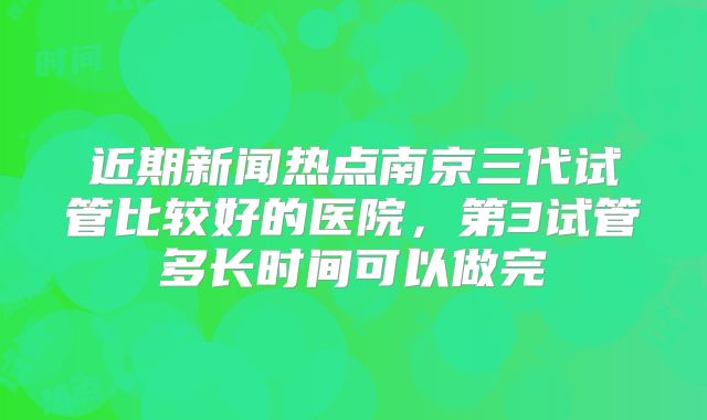 近期新闻热点南京三代试管比较好的医院,第3试管多长时间可以做完