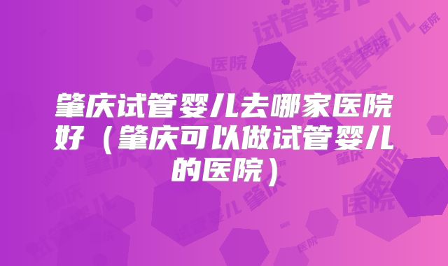 肇庆试管婴儿去哪家医院好（肇庆可以做试管婴儿的医院）