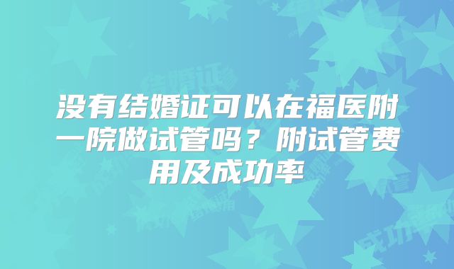 没有结婚证可以在福医附一院做试管吗?附试管费用及成功率