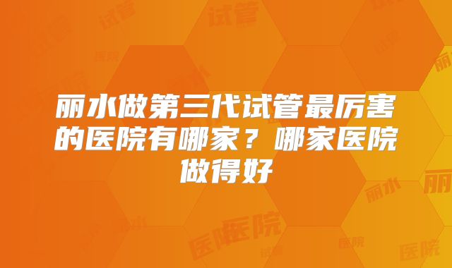 丽水做第三代试管最厉害的医院有哪家？哪家医院做得好