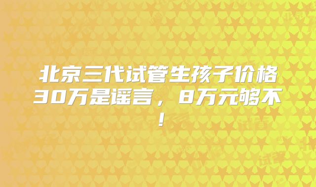 北京三代试管生孩子价格30万是谣言,8万元够不!