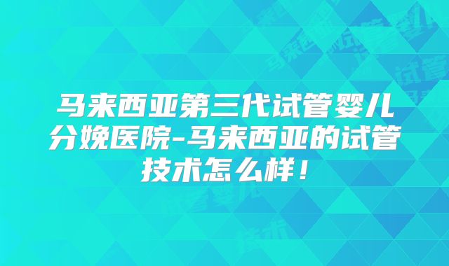 马来西亚第三代试管婴儿分娩医院-马来西亚的试管技术怎么样！