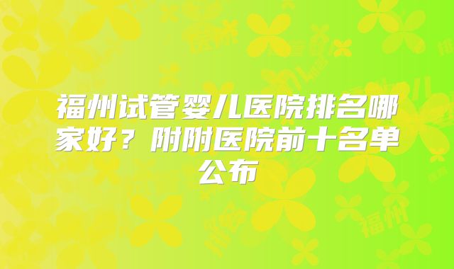 福州试管婴儿医院排名哪家好?附附医院前十名单公布
