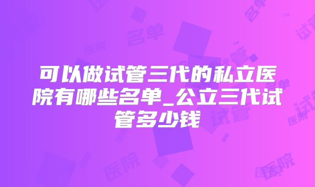 可以做试管三代的私立医院有哪些名单_公立三代试管多少钱