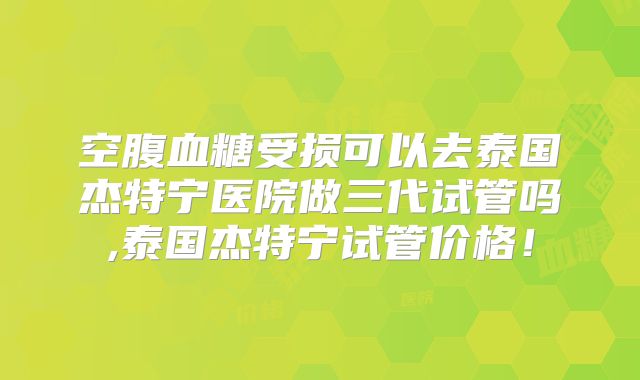 空腹血糖受损可以去泰国杰特宁医院做三代试管吗,泰国杰特宁试管价格！