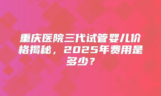 重庆医院三代试管婴儿价格揭秘，2025年费用是多少？