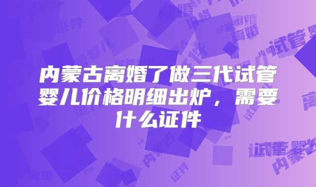 内蒙古离婚了做三代试管婴儿价格明细出炉，需要什么证件