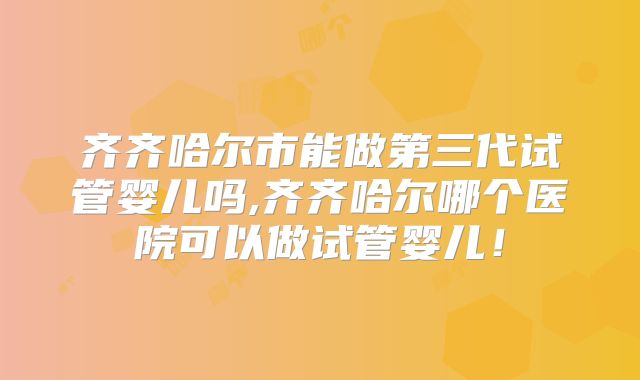 齐齐哈尔市能做第三代试管婴儿吗,齐齐哈尔哪个医院可以做试管婴儿！