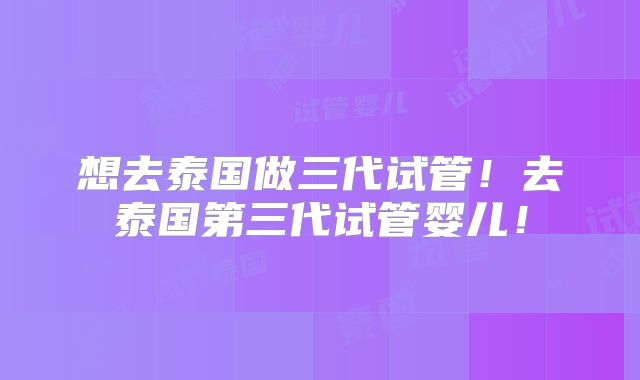 想去泰国做三代试管！去泰国第三代试管婴儿！