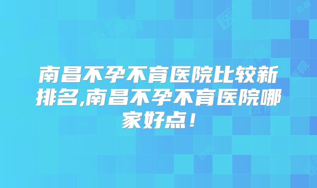 南昌不孕不育医院比较新排名,南昌不孕不育医院哪家好点！