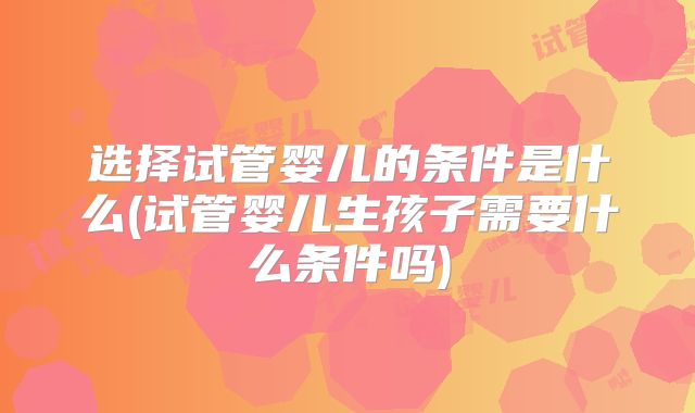 选择试管婴儿的条件是什么(试管婴儿生孩子需要什么条件吗)