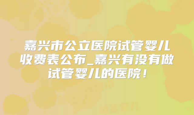 嘉兴市公立医院试管婴儿收费表公布_嘉兴有没有做试管婴儿的医院!