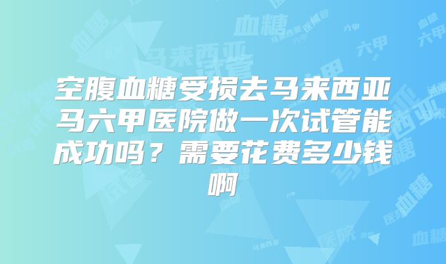 空腹血糖受损去马来西亚马六甲医院做一次试管能成功吗？需要花费多少钱啊
