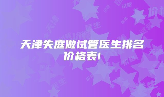 天津失庭做试管医生排名价格表!