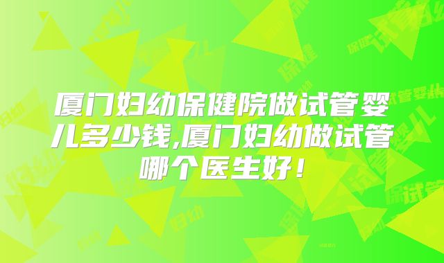 厦门妇幼保健院做试管婴儿多少钱,厦门妇幼做试管哪个医生好！