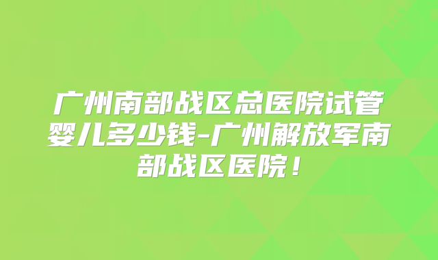 广州南部战区总医院试管婴儿多少钱-广州解放军南部战区医院！