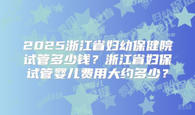 2025浙江省妇幼保健院试管多少钱？浙江省妇保试管婴儿费用大约多少？