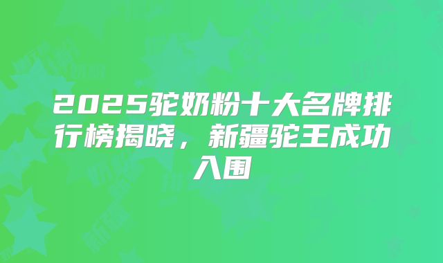 2025驼奶粉十大名牌排行榜揭晓,新疆驼王成功入围