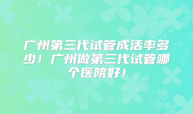 广州第三代试管成活率多少！广州做第三代试管哪个医院好！