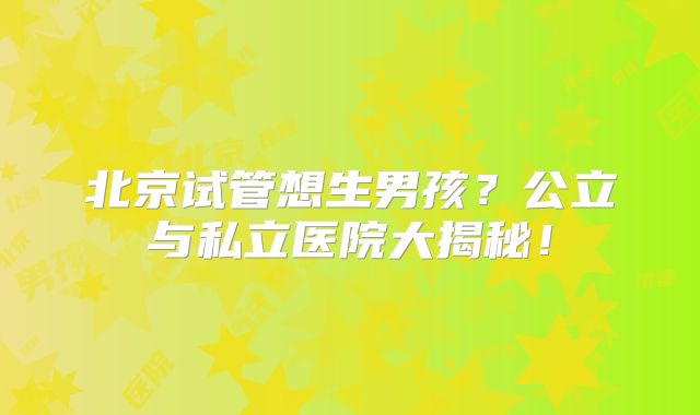 北京试管想生男孩？公立与私立医院大揭秘！