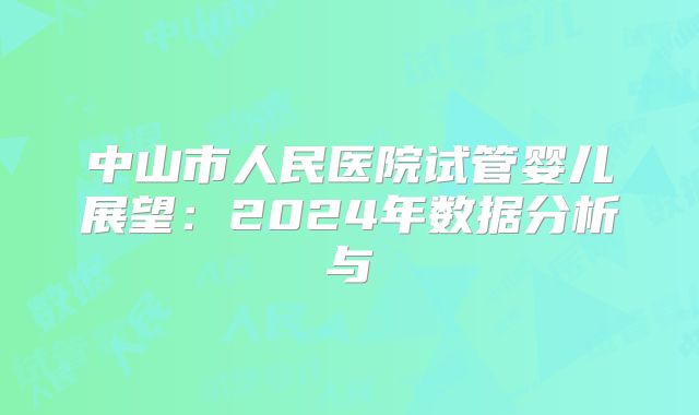 中山市人民医院试管婴儿展望：2024年数据分析与