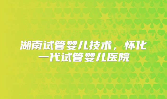 湖南试管婴儿技术,怀化一代试管婴儿医院