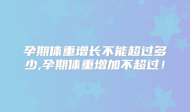 孕期体重增长不能超过多少,孕期体重增加不超过！