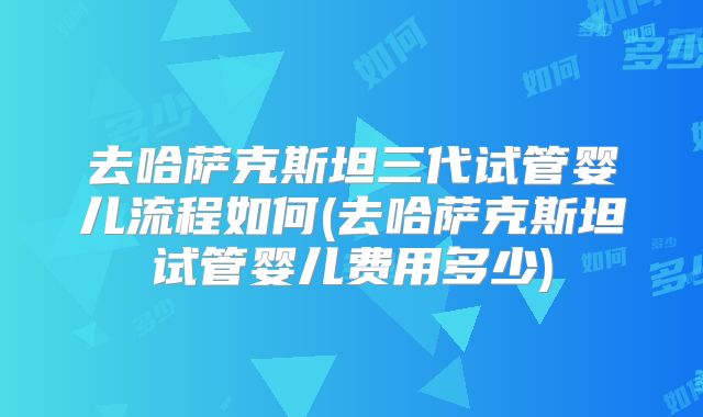 去哈萨克斯坦三代试管婴儿流程如何(去哈萨克斯坦试管婴儿费用多少)