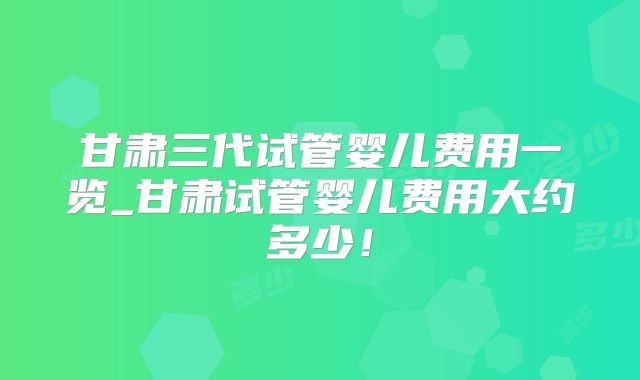 甘肃三代试管婴儿费用一览_甘肃试管婴儿费用大约多少！