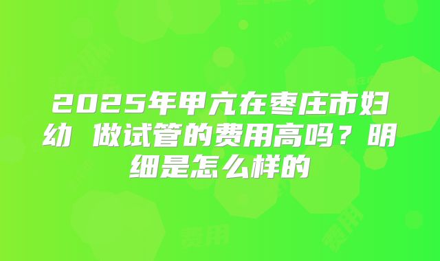 2025年甲亢在枣庄市妇幼 做试管的费用高吗?明细是怎么样的